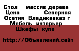 Стол    массив дерева › Цена ­ 45 000 - Северная Осетия, Владикавказ г. Мебель, интерьер » Шкафы, купе   